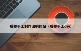 伊犁成都手工制作团购网站（成都手工diy）